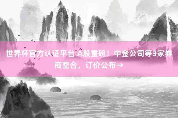 世界杯官方认证平台 A股重磅！中金公司等3家券商整合，订价公布→