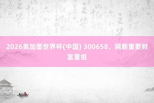 2026美加墨世界杯(中国) 300658，隔断重要财富重组