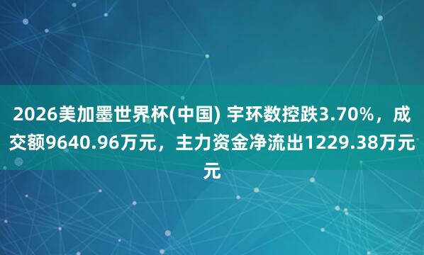 2026美加墨世界杯(中国) 宇环数控跌3.70%，成交额9640.96万元，主力资金净流出1229.38万元