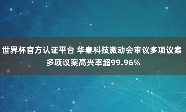 世界杯官方认证平台 华秦科技激动会审议多项议案 多项议案高兴率超99.96%