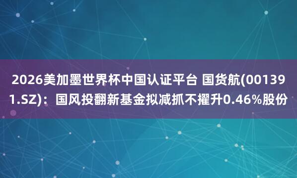 2026美加墨世界杯中国认证平台 国货航(001391.SZ)：国风投翻新基金拟减抓不擢升0.46%股份