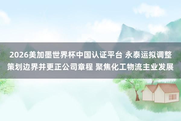2026美加墨世界杯中国认证平台 永泰运拟调整策划边界并更正公司章程 聚焦化工物流主业发展