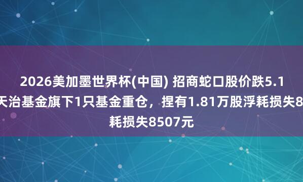2026美加墨世界杯(中国) 招商蛇口股价跌5.18%，天治基金旗下1只基金重仓，捏有1.81万股浮耗损失8507元