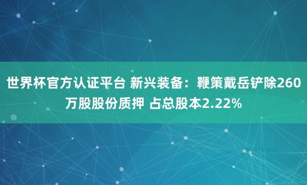 世界杯官方认证平台 新兴装备：鞭策戴岳铲除260万股股份质押 占总股本2.22%