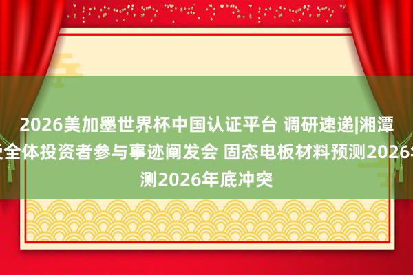 2026美加墨世界杯中国认证平台 调研速递|湘潭电化接受全体投资者参与事迹阐发会 固态电板材料预测2026年底冲突