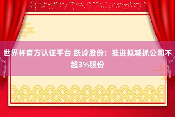 世界杯官方认证平台 跃岭股份：推进拟减抓公司不超3%股份