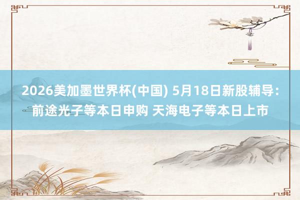 2026美加墨世界杯(中国) 5月18日新股辅导：前途光子等本日申购 天海电子等本日上市