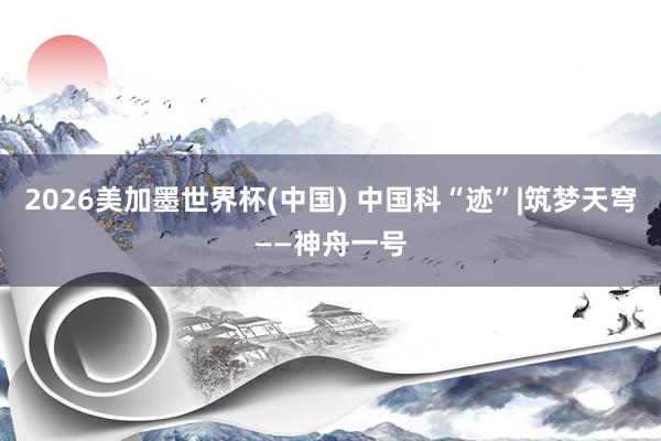 2026美加墨世界杯(中国) 中国科“迹”|筑梦天穹——神舟一号