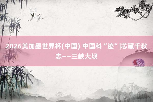 2026美加墨世界杯(中国) 中国科“迹”|芯藏千秋志——三峡大坝