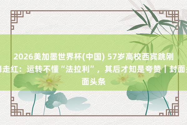 2026美加墨世界杯(中国) 57岁高校西宾跳刚巧舞走红：运转不懂“法拉利”，其后才知是夸赞｜封面头条