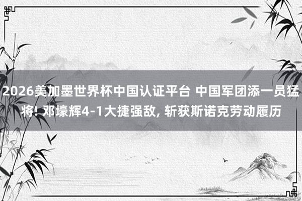 2026美加墨世界杯中国认证平台 中国军团添一员猛将! 邓壕辉4-1大捷强敌， 斩获斯诺克劳动履历