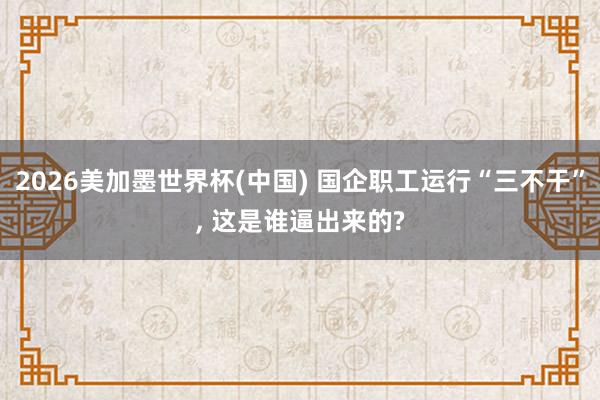 2026美加墨世界杯(中国) 国企职工运行“三不干”， 这是谁逼出来的?