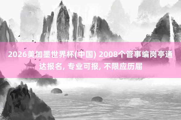 2026美加墨世界杯(中国) 2008个管事编岗亭通达报名， 专业可报， 不限应历届