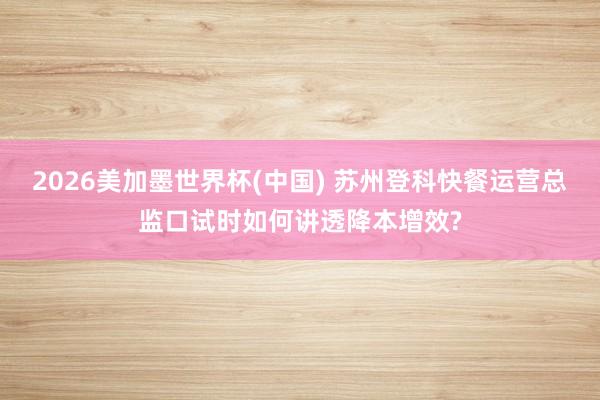 2026美加墨世界杯(中国) 苏州登科快餐运营总监口试时如何讲透降本增效?