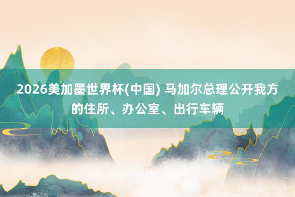 2026美加墨世界杯(中国) 马加尔总理公开我方的住所、办公室、出行车辆