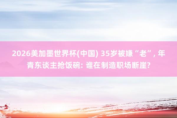 2026美加墨世界杯(中国) 35岁被嫌“老”， 年青东谈主抢饭碗: 谁在制造职场断崖?
