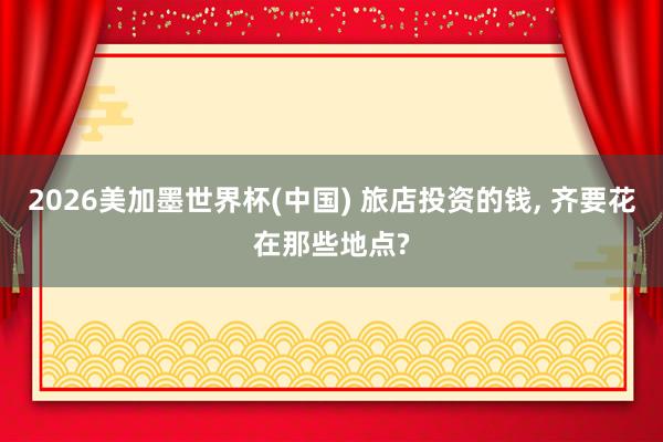 2026美加墨世界杯(中国) 旅店投资的钱， 齐要花在那些地点?