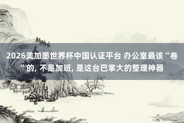 2026美加墨世界杯中国认证平台 办公室最该“卷”的， 不是加班， 是这台巴掌大的整理神器