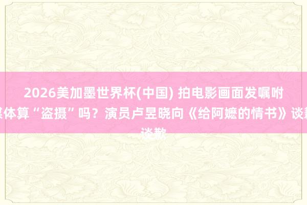 2026美加墨世界杯(中国) 拍电影画面发嘱咐媒体算“盗摄”吗？演员卢昱晓向《给阿嬷的情书》谈歉