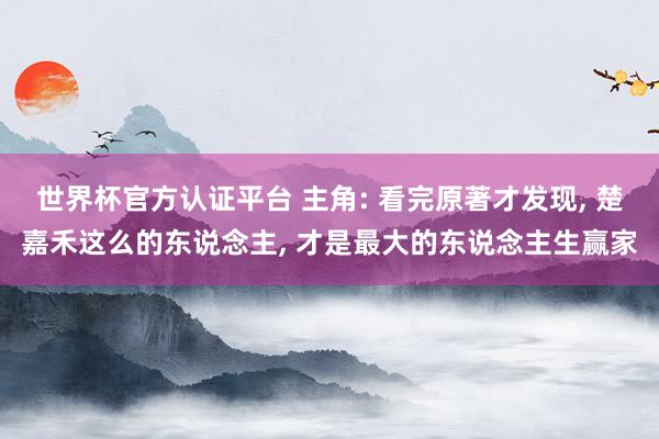 世界杯官方认证平台 主角: 看完原著才发现， 楚嘉禾这么的东说念主， 才是最大的东说念主生赢家