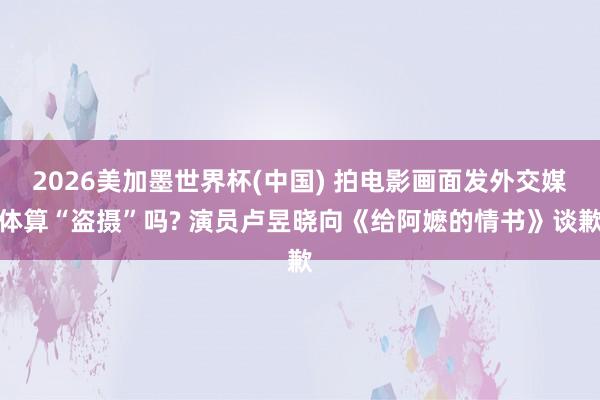 2026美加墨世界杯(中国) 拍电影画面发外交媒体算“盗摄”吗? 演员卢昱晓向《给阿嬷的情书》谈歉