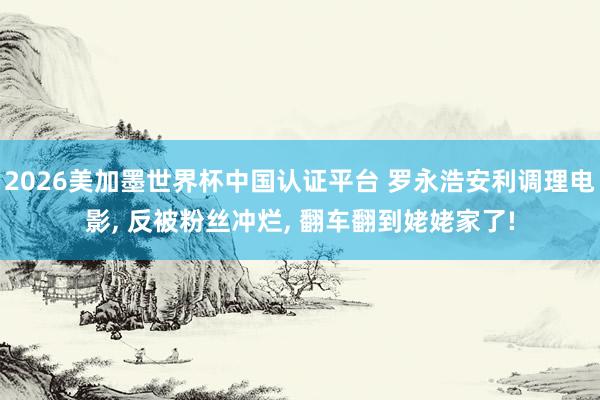 2026美加墨世界杯中国认证平台 罗永浩安利调理电影， 反被粉丝冲烂， 翻车翻到姥姥家了!