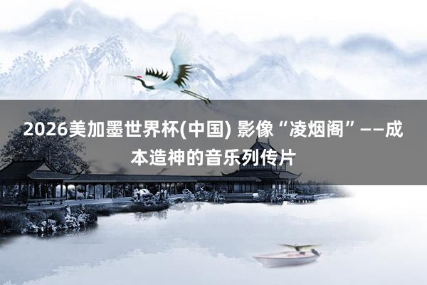 2026美加墨世界杯(中国) 影像“凌烟阁”——成本造神的音乐列传片