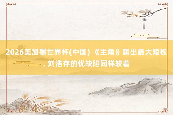 2026美加墨世界杯(中国) 《主角》露出最大短板， 刘浩存的优缺陷同样较着