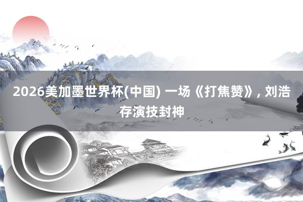 2026美加墨世界杯(中国) 一场《打焦赞》， 刘浩存演技封神