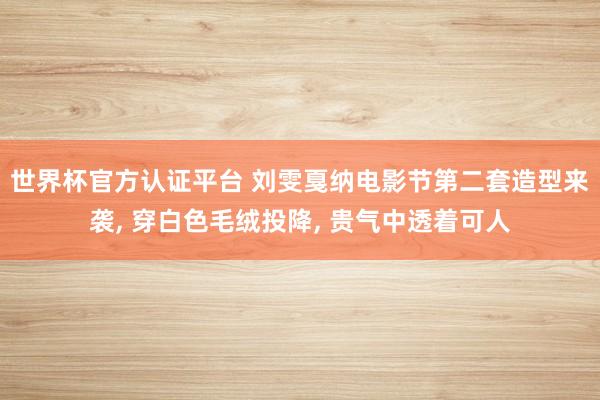 世界杯官方认证平台 刘雯戛纳电影节第二套造型来袭， 穿白色毛绒投降， 贵气中透着可人
