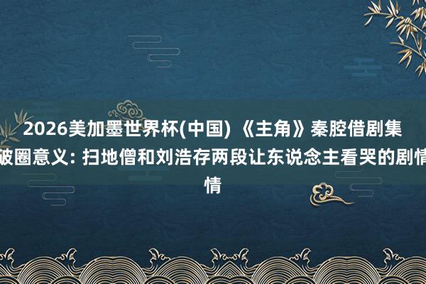 2026美加墨世界杯(中国) 《主角》秦腔借剧集破圈意义: 扫地僧和刘浩存两段让东说念主看哭的剧情