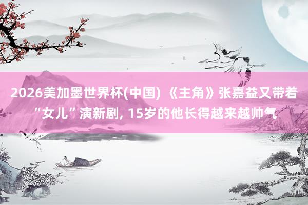 2026美加墨世界杯(中国) 《主角》张嘉益又带着“女儿”演新剧， 15岁的他长得越来越帅气
