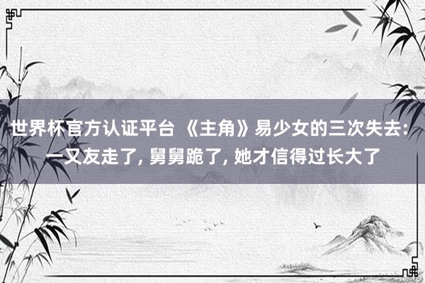 世界杯官方认证平台 《主角》易少女的三次失去: 一又友走了， 舅舅跪了， 她才信得过长大了