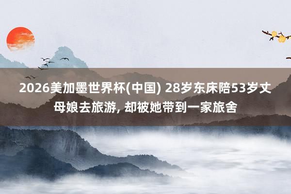 2026美加墨世界杯(中国) 28岁东床陪53岁丈母娘去旅游， 却被她带到一家旅舍