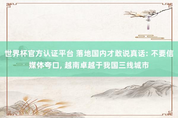 世界杯官方认证平台 落地国内才敢说真话: 不要信媒体夸口， 越南卓越于我国三线城市