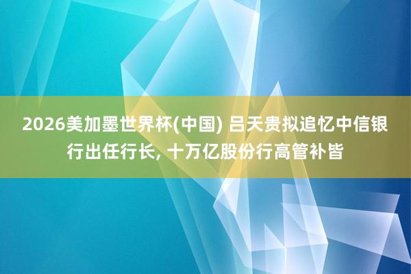 2026美加墨世界杯(中国) 吕天贵拟追忆中信银行出任行长， 十万亿股份行高管补皆
