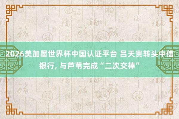 2026美加墨世界杯中国认证平台 吕天贵转头中信银行， 与芦苇完成“二次交棒”