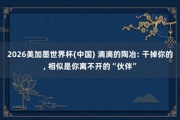 2026美加墨世界杯(中国) 滴滴的陶冶: 干掉你的， 相似是你离不开的“伙伴”