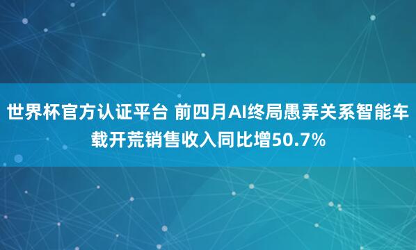 世界杯官方认证平台 前四月AI终局愚弄关系智能车载开荒销售收入同比增50.7%
