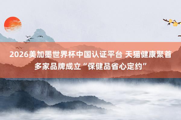 2026美加墨世界杯中国认证平台 天猫健康聚首多家品牌成立“保健品省心定约”