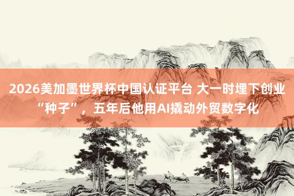 2026美加墨世界杯中国认证平台 大一时埋下创业“种子”，五年后他用AI撬动外贸数字化