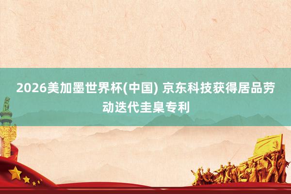 2026美加墨世界杯(中国) 京东科技获得居品劳动迭代圭臬专利
