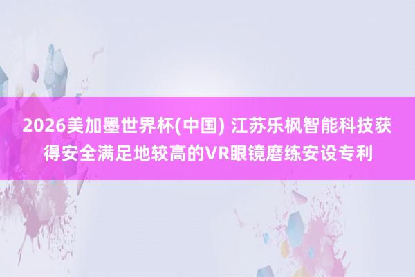 2026美加墨世界杯(中国) 江苏乐枫智能科技获得安全满足地较高的VR眼镜磨练安设专利