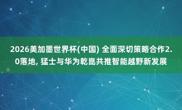 2026美加墨世界杯(中国) 全面深切策略合作2.0落地， 猛士与华为乾崑共推智能越野新发展