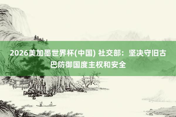 2026美加墨世界杯(中国) 社交部：坚决守旧古巴防御国度主权和安全