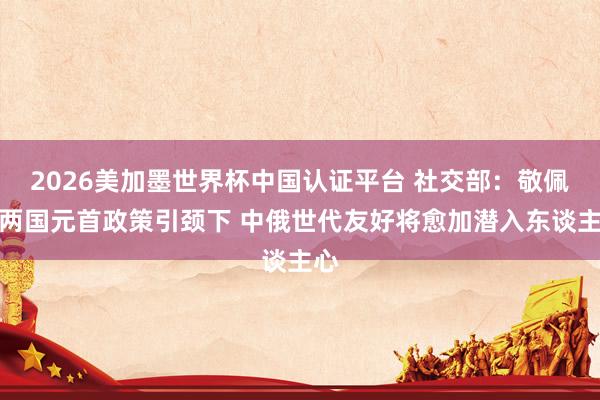 2026美加墨世界杯中国认证平台 社交部：敬佩在两国元首政策引颈下 中俄世代友好将愈加潜入东谈主心