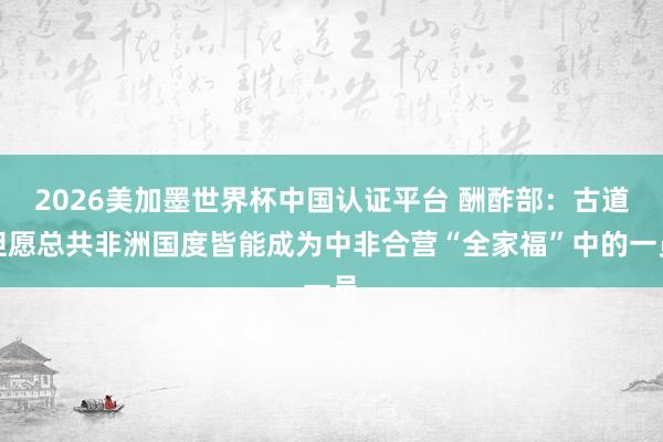 2026美加墨世界杯中国认证平台 酬酢部：古道但愿总共非洲国度皆能成为中非合营“全家福”中的一员