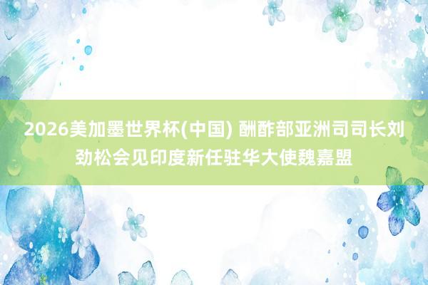 2026美加墨世界杯(中国) 酬酢部亚洲司司长刘劲松会见印度新任驻华大使魏嘉盟