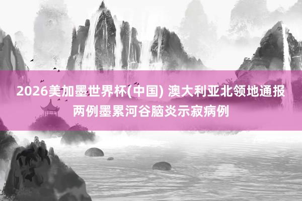 2026美加墨世界杯(中国) 澳大利亚北领地通报两例墨累河谷脑炎示寂病例