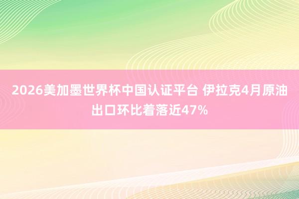2026美加墨世界杯中国认证平台 伊拉克4月原油出口环比着落近47%